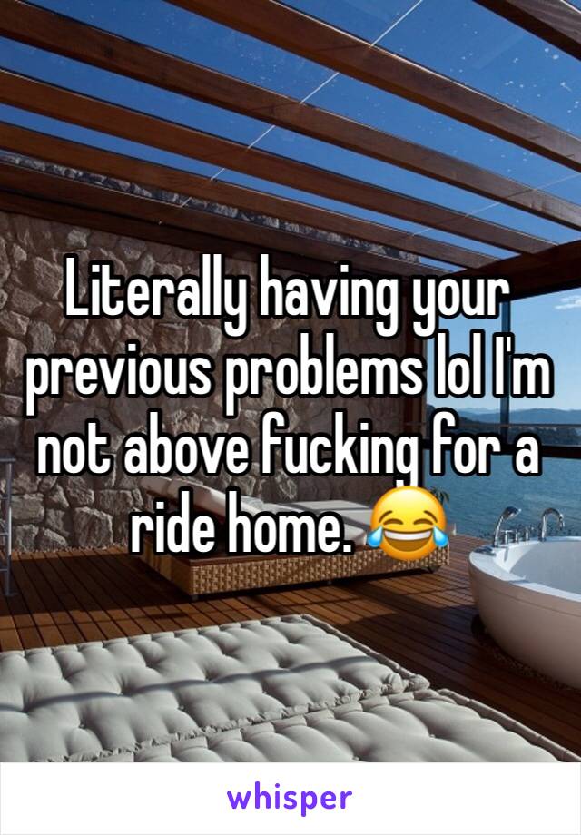 Literally having your previous problems lol I'm not above fucking for a ride home. 😂