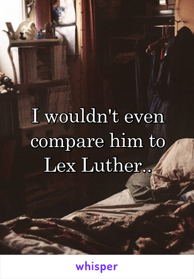 I wouldn't even compare him to Lex Luther..