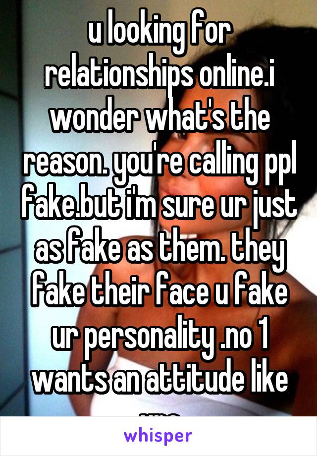 u looking for relationships online.i wonder what's the reason. you're calling ppl fake.but i'm sure ur just as fake as them. they fake their face u fake ur personality .no 1 wants an attitude like urs