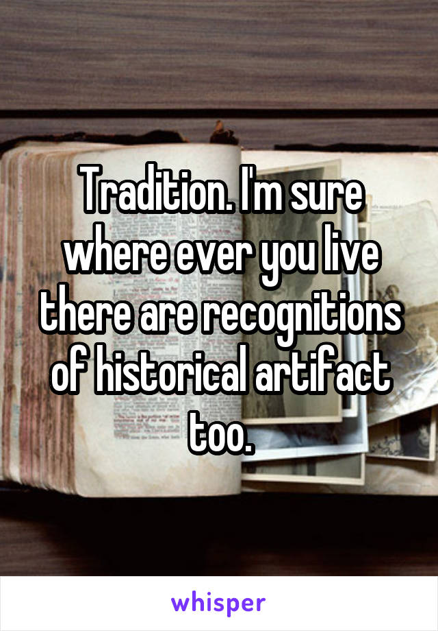 Tradition. I'm sure where ever you live there are recognitions of historical artifact too.