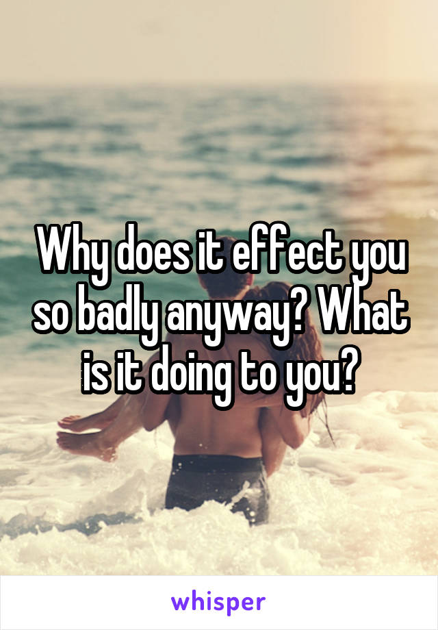 Why does it effect you so badly anyway? What is it doing to you?