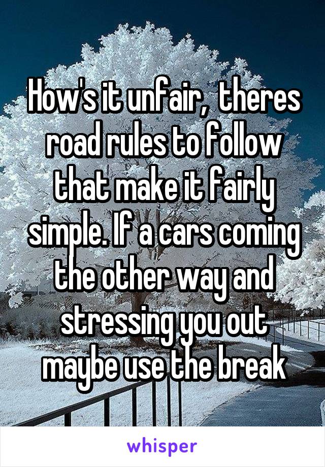 How's it unfair,  theres road rules to follow that make it fairly simple. If a cars coming the other way and stressing you out maybe use the break