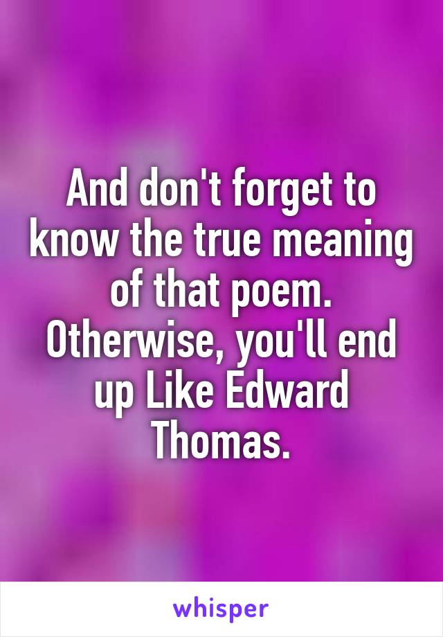 And don't forget to know the true meaning of that poem. Otherwise, you'll end up Like Edward Thomas.