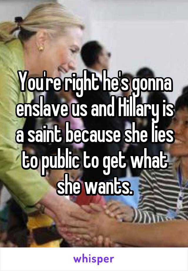 You're right he's gonna enslave us and Hillary is a saint because she lies to public to get what she wants.