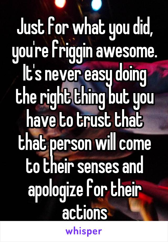 Just for what you did, you're friggin awesome. It's never easy doing the right thing but you have to trust that that person will come to their senses and apologize for their actions