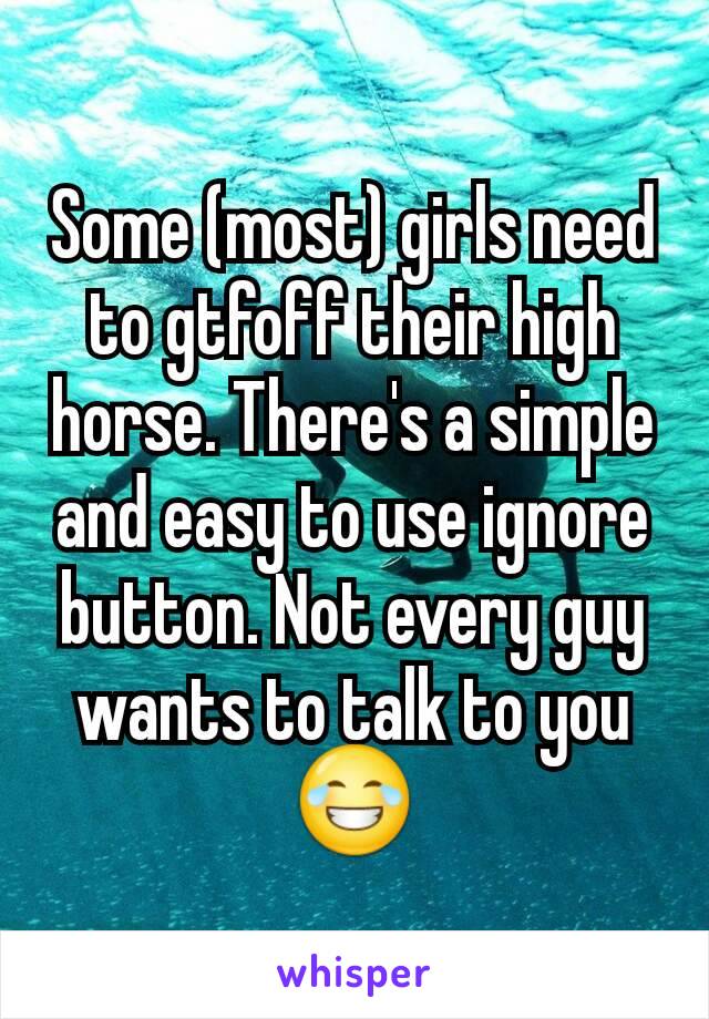 Some (most) girls need to gtfoff their high horse. There's a simple and easy to use ignore button. Not every guy wants to talk to you 😂