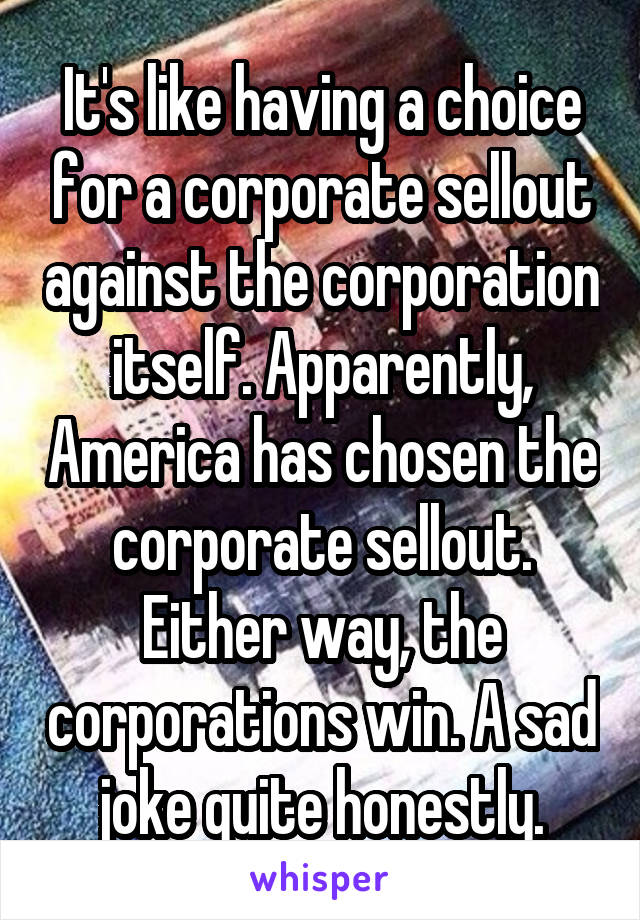 It's like having a choice for a corporate sellout against the corporation itself. Apparently, America has chosen the corporate sellout. Either way, the corporations win. A sad joke quite honestly.