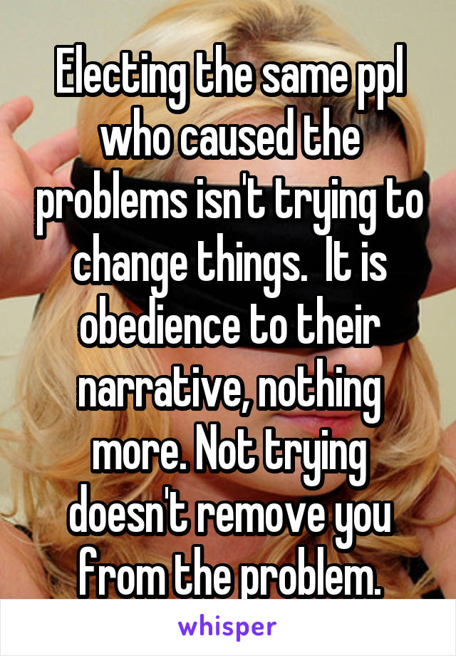 Electing the same ppl who caused the problems isn't trying to change things.  It is obedience to their narrative, nothing more. Not trying doesn't remove you from the problem.