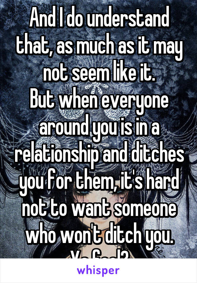 And I do understand that, as much as it may not seem like it.
But when everyone around you is in a relationship and ditches you for them, it's hard not to want someone who won't ditch you.
Ya feel?
