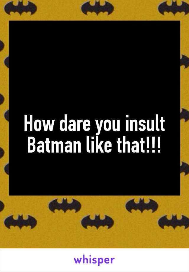 How dare you insult Batman like that!!!