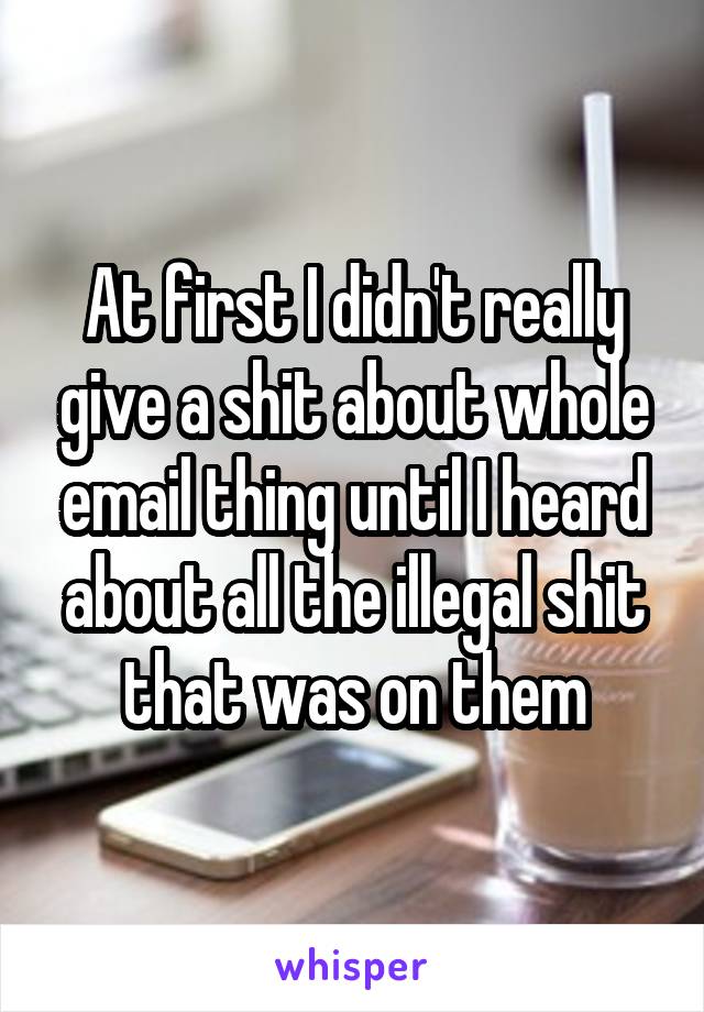 At first I didn't really give a shit about whole email thing until I heard about all the illegal shit that was on them