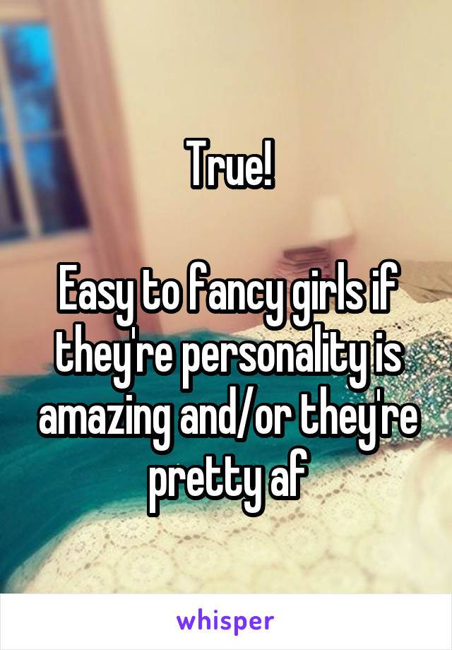 True!

Easy to fancy girls if they're personality is amazing and/or they're pretty af