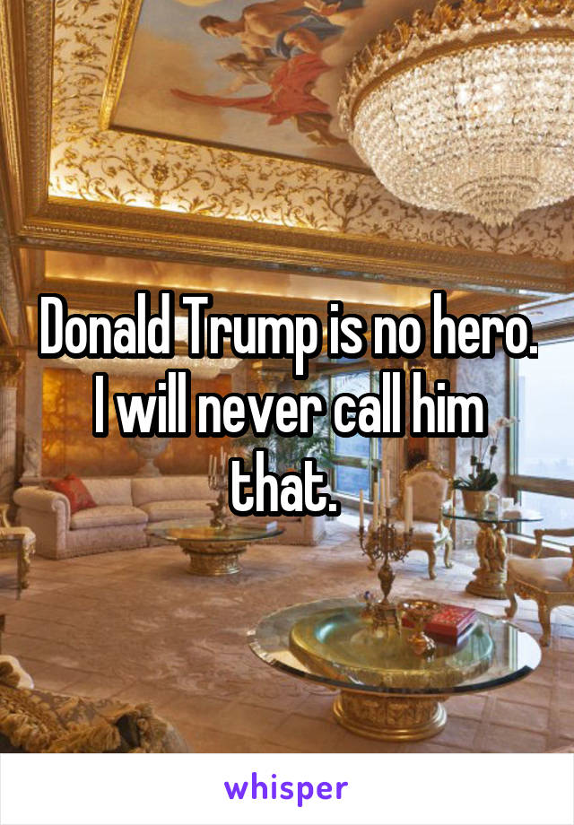 Donald Trump is no hero. I will never call him that. 