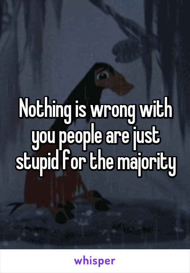 Nothing is wrong with you people are just stupid for the majority