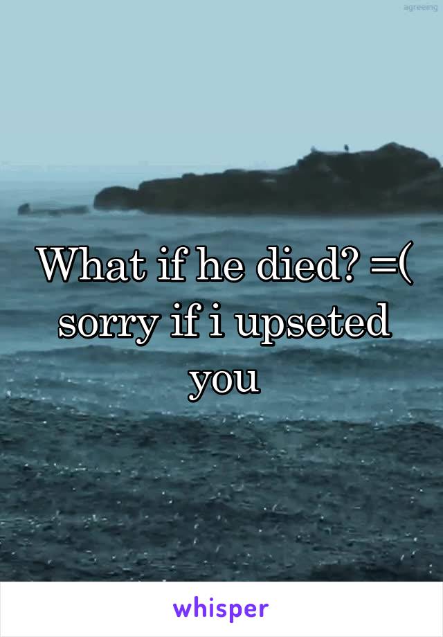 What if he died? =( sorry if i upseted you