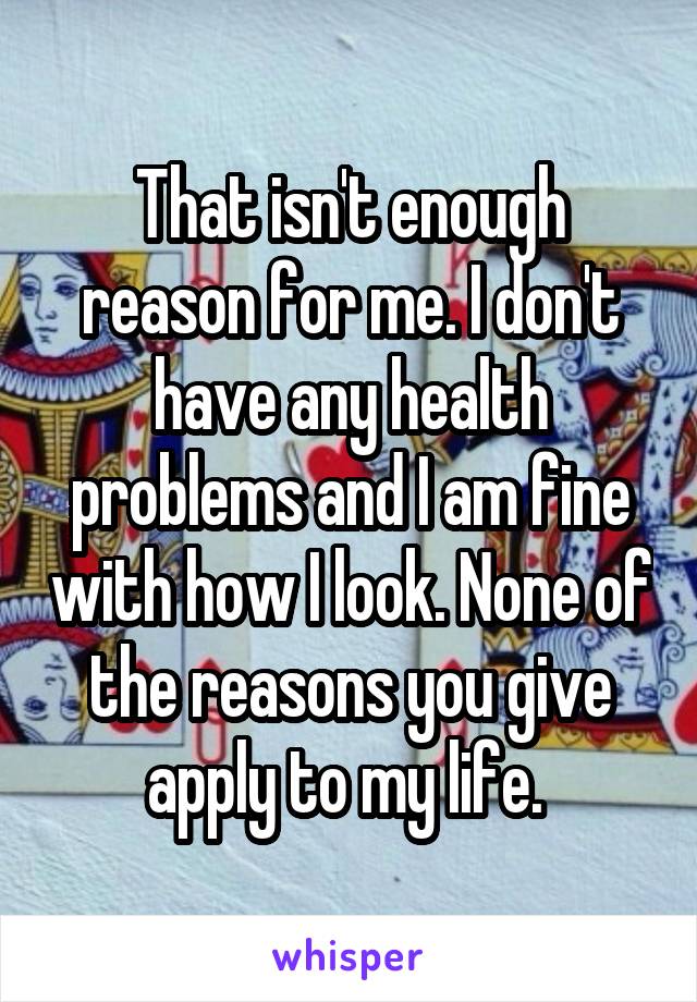 That isn't enough reason for me. I don't have any health problems and I am fine with how I look. None of the reasons you give apply to my life. 