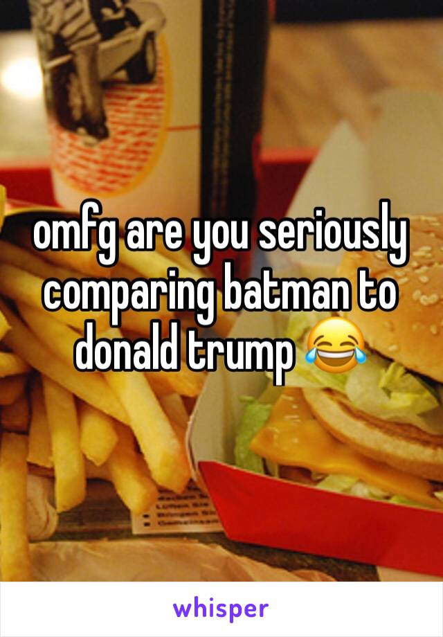 omfg are you seriously comparing batman to donald trump 😂