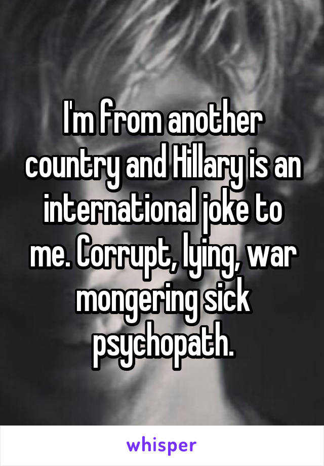 I'm from another country and Hillary is an international joke to me. Corrupt, lying, war mongering sick psychopath.