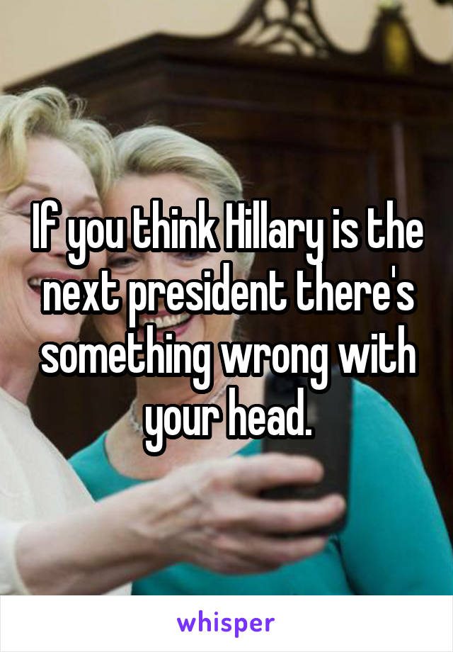 If you think Hillary is the next president there's something wrong with your head.