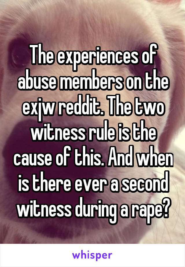 The experiences of abuse members on the exjw reddit. The two witness rule is the cause of this. And when is there ever a second witness during a rape?