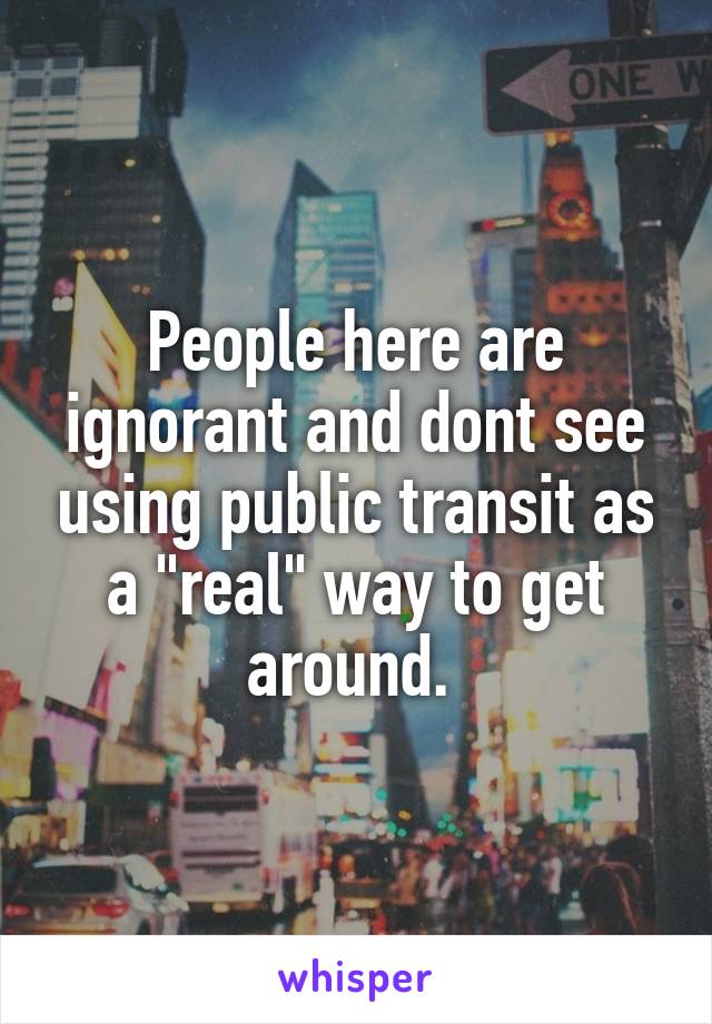 People here are ignorant and dont see using public transit as a "real" way to get around. 