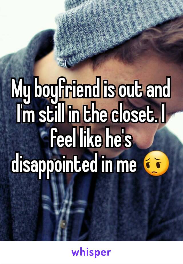My boyfriend is out and I'm still in the closet. I feel like he's disappointed in me 😔