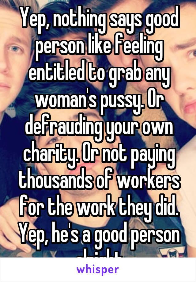 Yep, nothing says good person like feeling entitled to grab any woman's pussy. Or defrauding your own charity. Or not paying thousands of workers for the work they did. Yep, he's a good person alright