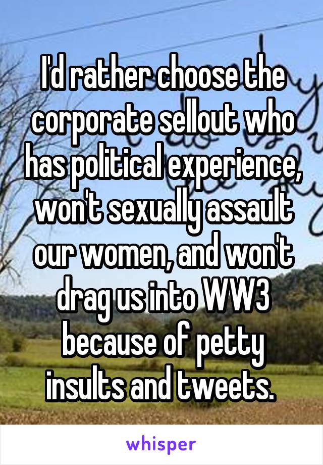 I'd rather choose the corporate sellout who has political experience, won't sexually assault our women, and won't drag us into WW3 because of petty insults and tweets. 