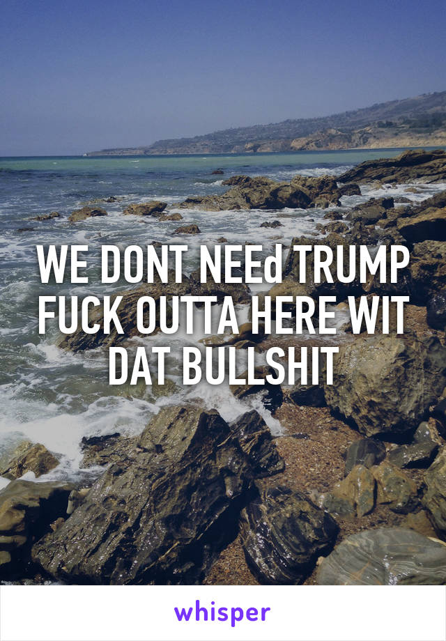 WE DONT NEEd TRUMP FUCK OUTTA HERE WIT DAT BULLSHIT