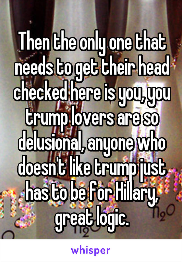 Then the only one that needs to get their head checked here is you, you trump lovers are so delusional, anyone who doesn't like trump just has to be for Hillary, great logic.