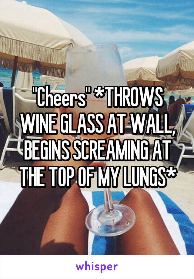 "Cheers" *THROWS WINE GLASS AT WALL, BEGINS SCREAMING AT THE TOP OF MY LUNGS*