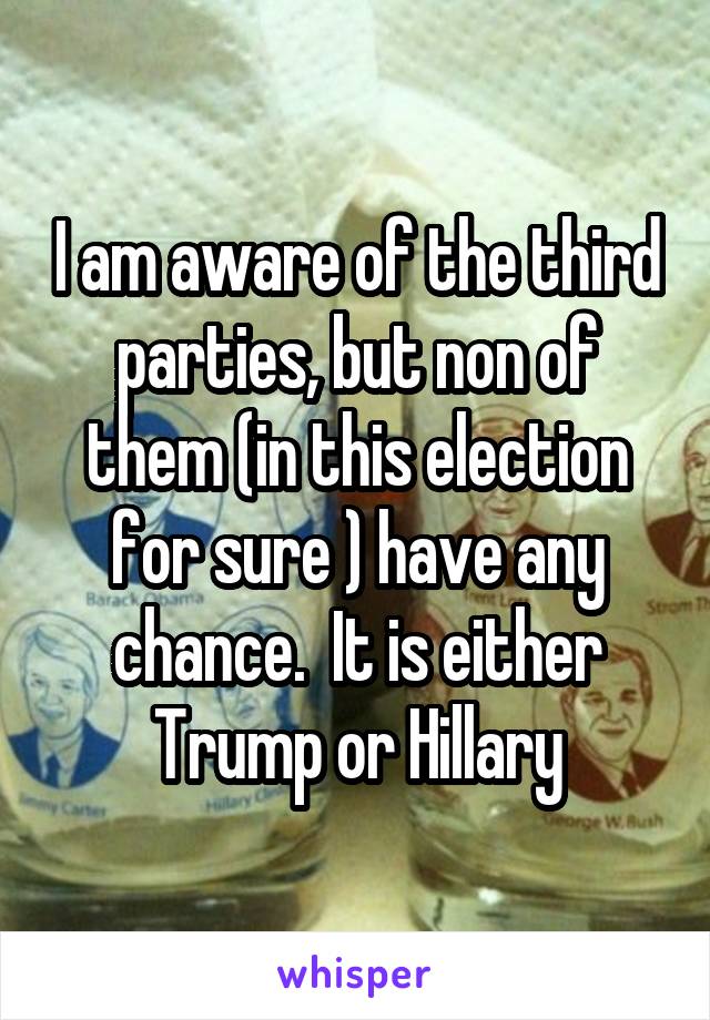 I am aware of the third parties, but non of them (in this election for sure ) have any chance.  It is either Trump or Hillary