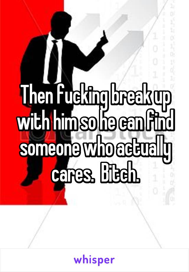 Then fucking break up with him so he can find someone who actually cares.  Bitch.