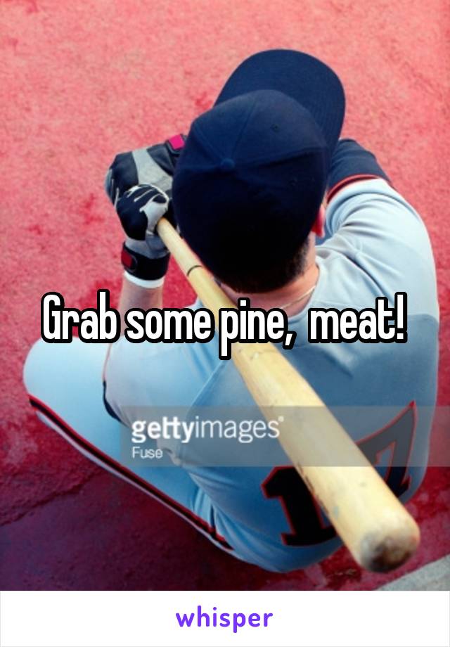Grab some pine,  meat! 