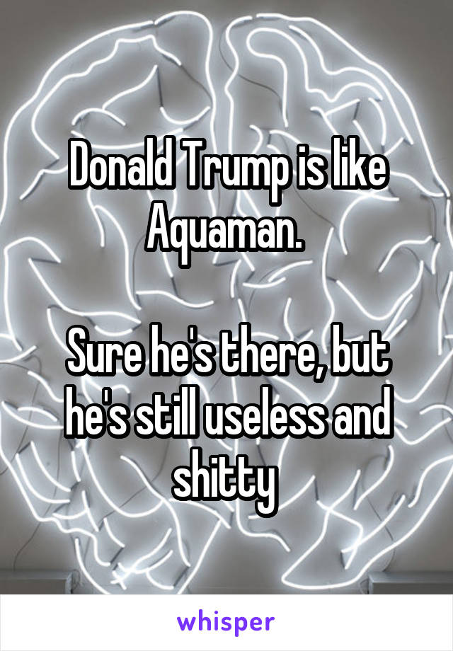 Donald Trump is like Aquaman. 

Sure he's there, but he's still useless and shitty 