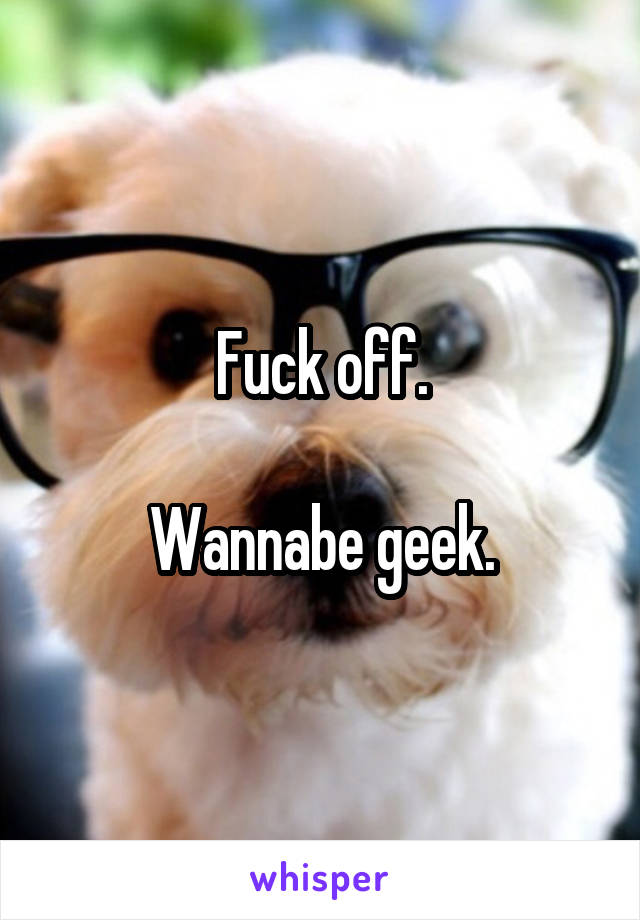 Fuck off.

Wannabe geek.