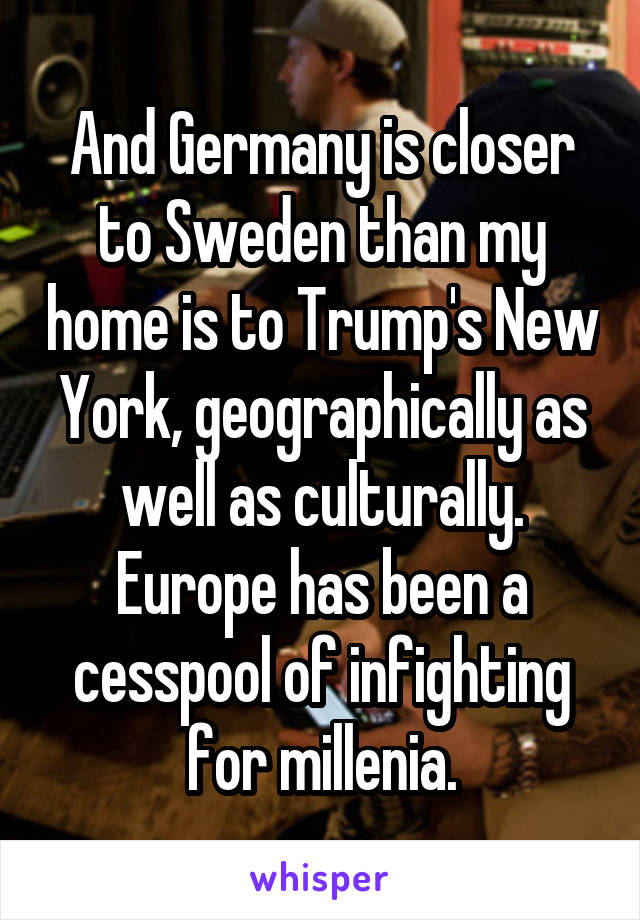 And Germany is closer to Sweden than my home is to Trump's New York, geographically as well as culturally. Europe has been a cesspool of infighting for millenia.