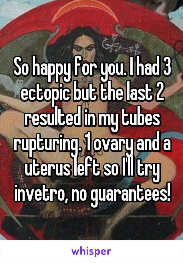 So happy for you. I had 3 ectopic but the last 2 resulted in my tubes rupturing. 1 ovary and a uterus left so I'll try invetro, no guarantees!