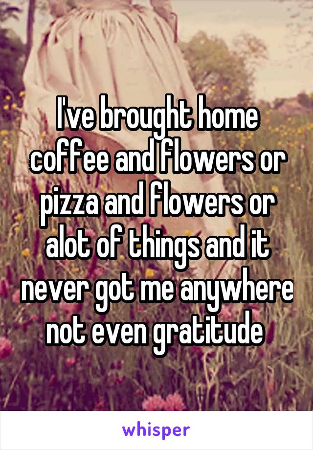 I've brought home coffee and flowers or pizza and flowers or alot of things and it never got me anywhere not even gratitude 