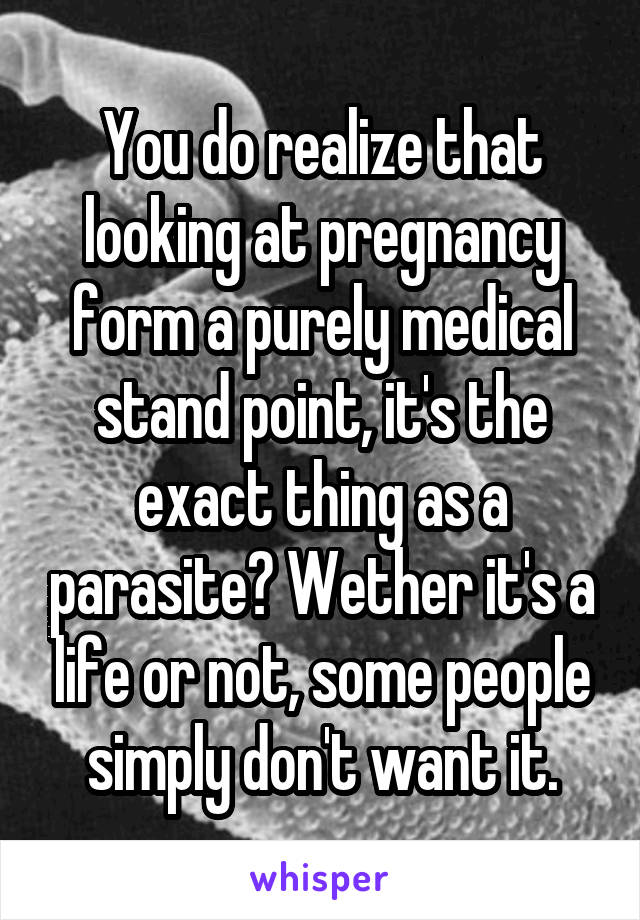 You do realize that looking at pregnancy form a purely medical stand point, it's the exact thing as a parasite? Wether it's a life or not, some people simply don't want it.