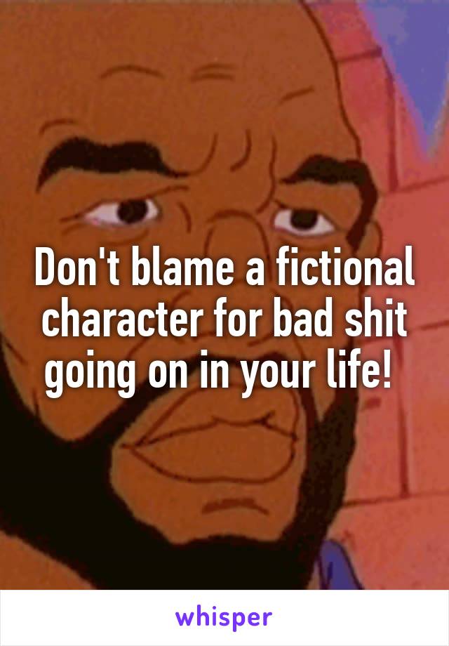 Don't blame a fictional character for bad shit going on in your life! 