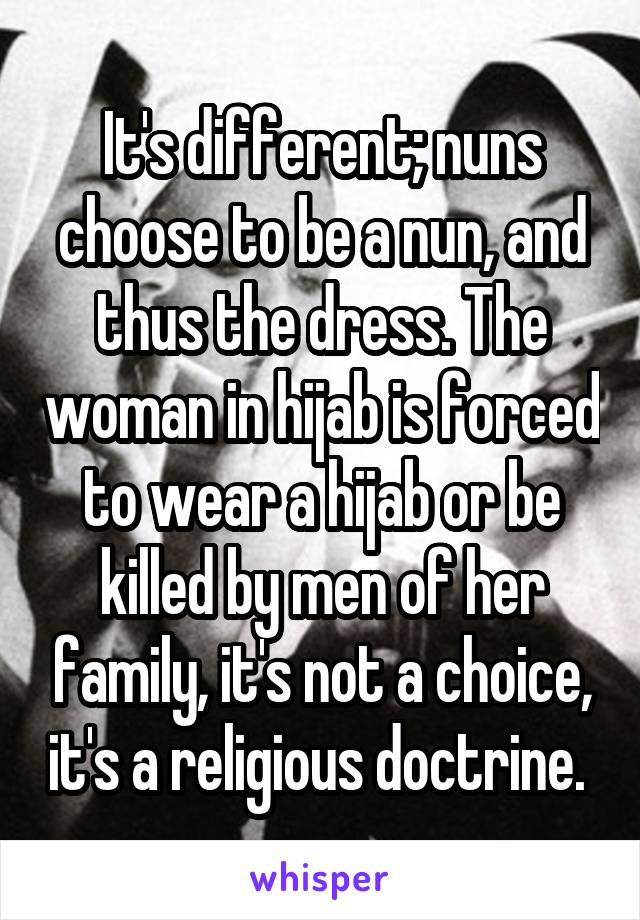It's different; nuns choose to be a nun, and thus the dress. The woman in hijab is forced to wear a hijab or be killed by men of her family, it's not a choice, it's a religious doctrine. 