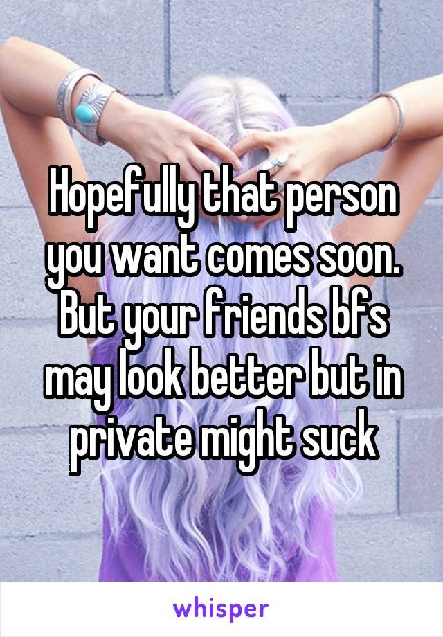 Hopefully that person you want comes soon. But your friends bfs may look better but in private might suck
