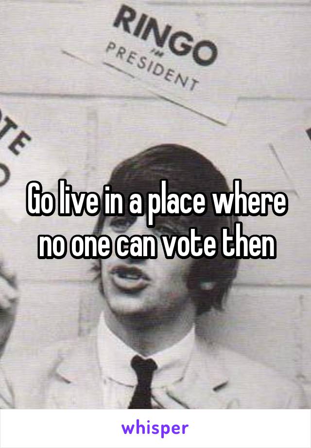 Go live in a place where no one can vote then