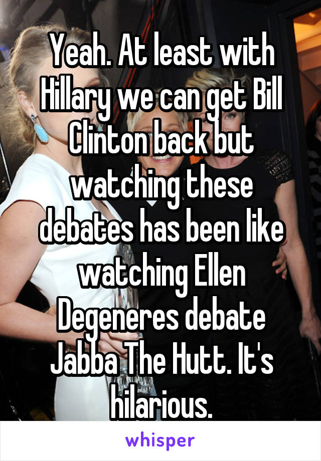 Yeah. At least with Hillary we can get Bill Clinton back but watching these debates has been like watching Ellen Degeneres debate Jabba The Hutt. It's hilarious.