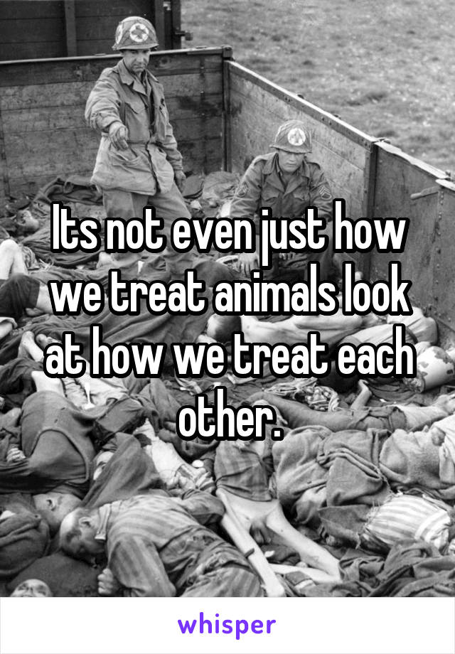 Its not even just how we treat animals look at how we treat each other.