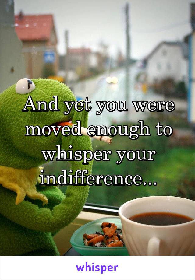 And yet you were moved enough to whisper your indifference...