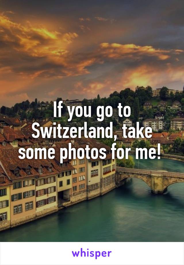 If you go to Switzerland, take some photos for me! 