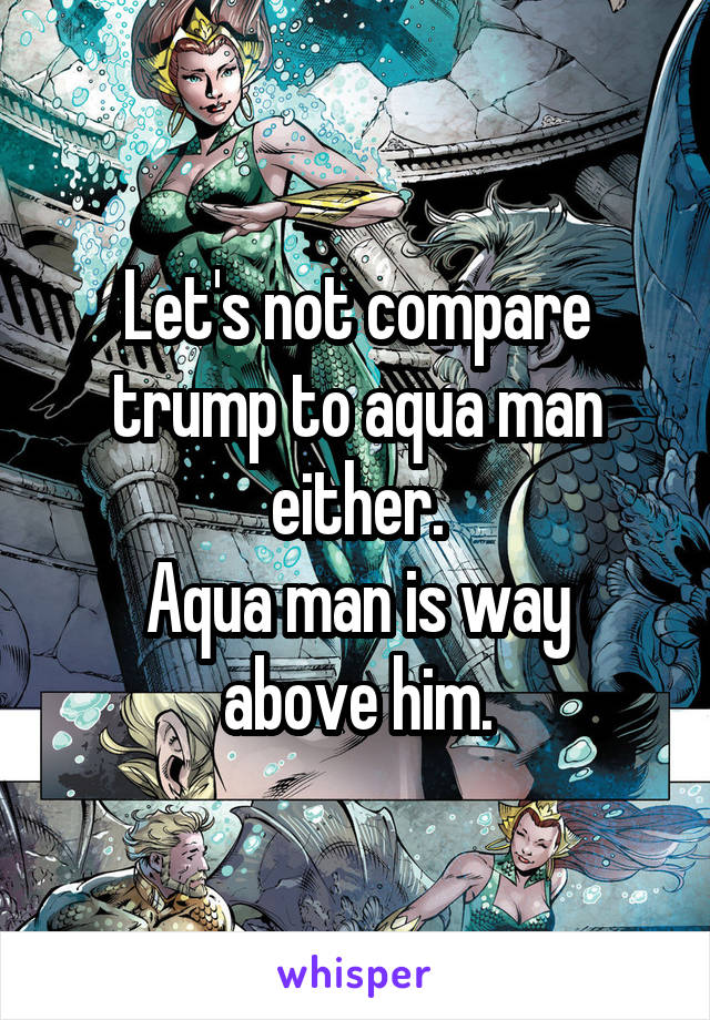 Let's not compare trump to aqua man either.
Aqua man is way above him.