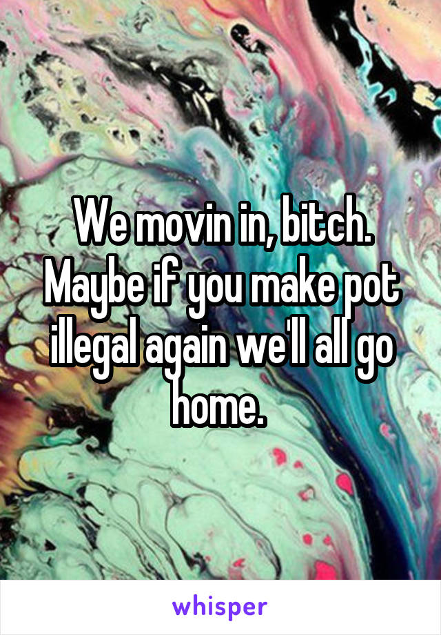 We movin in, bitch. Maybe if you make pot illegal again we'll all go home. 